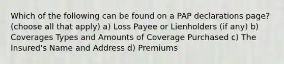 Which of the following can be found on a PAP declarations page? (choose all that apply) a) Loss Payee or Lienholders (if any) b) Coverages Types and Amounts of Coverage Purchased c) The Insured's Name and Address d) Premiums