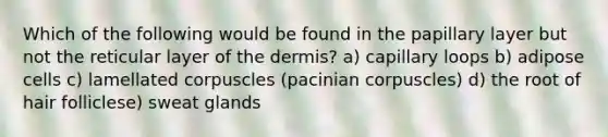 Which of the following would be found in the papillary layer but not the reticular layer of the dermis? a) capillary loops b) adipose cells c) lamellated corpuscles (pacinian corpuscles) d) the root of hair folliclese) sweat glands