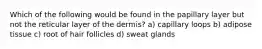 Which of the following would be found in the papillary layer but not the reticular layer of the dermis? a) capillary loops b) adipose tissue c) root of hair follicles d) sweat glands