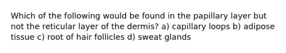 Which of the following would be found in the papillary layer but not the reticular layer of the dermis? a) capillary loops b) adipose tissue c) root of hair follicles d) sweat glands