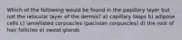 Which of the following would be found in the papillary layer but not the reticular layer of the dermis? a) capillary loops b) adipose cells c) lamellated corpuscles (pacinian corpuscles) d) the root of hair follicles e) sweat glands