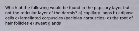 Which of the following would be found in the papillary layer but not the reticular layer of the dermis? a) capillary loops b) adipose cells c) lamellated corpuscles (pacinian corpuscles) d) the root of hair follicles e) sweat glands