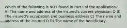 Which of the following is NOT found in Part I of the application? A) The name and address of the insured's current physician O B) The insured's occupation and business address C) The name and address of the insured O D) The name of the beneficiary