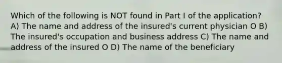 Which of the following is NOT found in Part I of the application? A) The name and address of the insured's current physician O B) The insured's occupation and business address C) The name and address of the insured O D) The name of the beneficiary