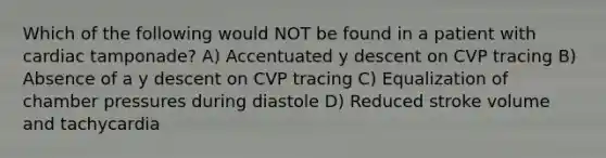 Which of the following would NOT be found in a patient with cardiac tamponade? A) Accentuated y descent on CVP tracing B) Absence of a y descent on CVP tracing C) Equalization of chamber pressures during diastole D) Reduced stroke volume and tachycardia