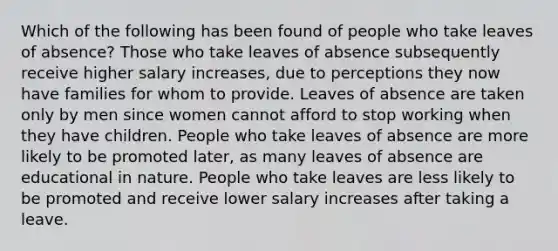 Which of the following has been found of people who take leaves of absence? Those who take leaves of absence subsequently receive higher salary increases, due to perceptions they now have families for whom to provide. Leaves of absence are taken only by men since women cannot afford to stop working when they have children. People who take leaves of absence are more likely to be promoted later, as many leaves of absence are educational in nature. People who take leaves are less likely to be promoted and receive lower salary increases after taking a leave.