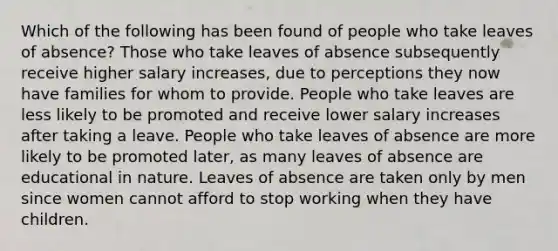 Which of the following has been found of people who take leaves of absence? Those who take leaves of absence subsequently receive higher salary increases, due to perceptions they now have families for whom to provide. People who take leaves are less likely to be promoted and receive lower salary increases after taking a leave. People who take leaves of absence are more likely to be promoted later, as many leaves of absence are educational in nature. Leaves of absence are taken only by men since women cannot afford to stop working when they have children.