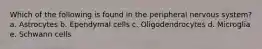 Which of the following is found in the peripheral nervous system? a. Astrocytes b. Ependymal cells c. Oligodendrocytes d. Microglia e. Schwann cells