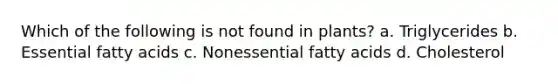 Which of the following is not found in plants? a. Triglycerides b. Essential fatty acids c. Nonessential fatty acids d. Cholesterol