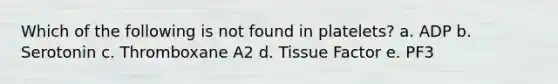 Which of the following is not found in platelets? a. ADP b. Serotonin c. Thromboxane A2 d. Tissue Factor e. PF3