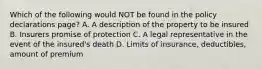 Which of the following would NOT be found in the policy declarations page? A. A description of the property to be insured B. Insurers promise of protection C. A legal representative in the event of the insured's death D. Limits of insurance, deductibles, amount of premium