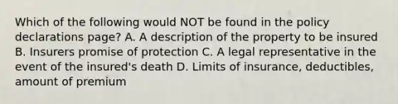 Which of the following would NOT be found in the policy declarations page? A. A description of the property to be insured B. Insurers promise of protection C. A legal representative in the event of the insured's death D. Limits of insurance, deductibles, amount of premium