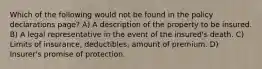 Which of the following would not be found in the policy declarations page? A) A description of the property to be insured. B) A legal representative in the event of the insured's death. C) Limits of insurance, deductibles, amount of premium. D) Insurer's promise of protection.