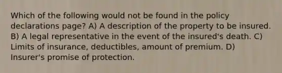 Which of the following would not be found in the policy declarations page? A) A description of the property to be insured. B) A legal representative in the event of the insured's death. C) Limits of insurance, deductibles, amount of premium. D) Insurer's promise of protection.