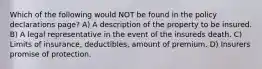 Which of the following would NOT be found in the policy declarations page? A) A description of the property to be insured. B) A legal representative in the event of the insureds death. C) Limits of insurance, deductibles, amount of premium. D) Insurers promise of protection.