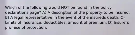 Which of the following would NOT be found in the policy declarations page? A) A description of the property to be insured. B) A legal representative in the event of the insureds death. C) Limits of insurance, deductibles, amount of premium. D) Insurers promise of protection.