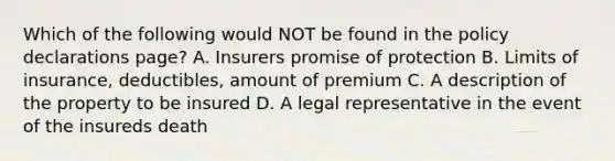 Which of the following would NOT be found in the policy declarations page? A. Insurers promise of protection B. Limits of insurance, deductibles, amount of premium C. A description of the property to be insured D. A legal representative in the event of the insureds death