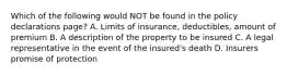 Which of the following would NOT be found in the policy declarations page? A. Limits of insurance, deductibles, amount of premium B. A description of the property to be insured C. A legal representative in the event of the insured's death D. Insurers promise of protection