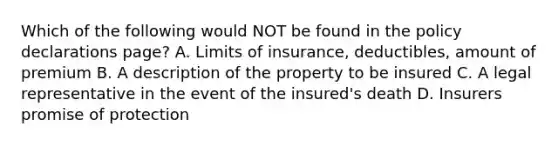 Which of the following would NOT be found in the policy declarations page? A. Limits of insurance, deductibles, amount of premium B. A description of the property to be insured C. A legal representative in the event of the insured's death D. Insurers promise of protection