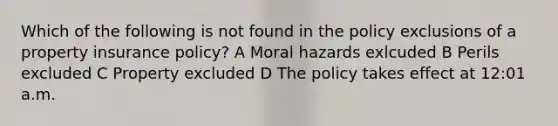 Which of the following is not found in the policy exclusions of a property insurance policy? A Moral hazards exlcuded B Perils excluded C Property excluded D The policy takes effect at 12:01 a.m.