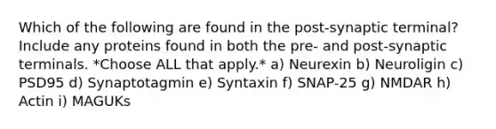 Which of the following are found in the post-synaptic terminal? Include any proteins found in both the pre- and post-synaptic terminals. *Choose ALL that apply.* a) Neurexin b) Neuroligin c) PSD95 d) Synaptotagmin e) Syntaxin f) SNAP-25 g) NMDAR h) Actin i) MAGUKs