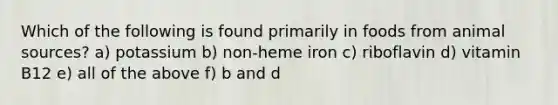 Which of the following is found primarily in foods from animal sources? a) potassium b) non-heme iron c) riboflavin d) vitamin B12 e) all of the above f) b and d