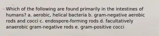 Which of the following are found primarily in the intestines of humans? a. aerobic, helical bacteria b. gram-negative aerobic rods and cocci c. endospore-forming rods d. facultatively anaerobic gram-negative rods e. gram-positive cocci