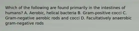 Which of the following are found primarily in the intestines of humans? A. Aerobic, helical bacteria B. Gram-positive cocci C. Gram-negative aerobic rods and cocci D. Facultatively anaerobic gram-negative rods