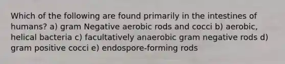 Which of the following are found primarily in the intestines of humans? a) gram Negative aerobic rods and cocci b) aerobic, helical bacteria c) facultatively anaerobic gram negative rods d) gram positive cocci e) endospore-forming rods