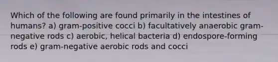 Which of the following are found primarily in the intestines of humans? a) gram-positive cocci b) facultatively anaerobic gram-negative rods c) aerobic, helical bacteria d) endospore-forming rods e) gram-negative aerobic rods and cocci