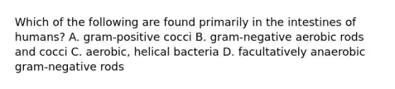 Which of the following are found primarily in the intestines of humans? A. gram-positive cocci B. gram-negative aerobic rods and cocci C. aerobic, helical bacteria D. facultatively anaerobic gram-negative rods