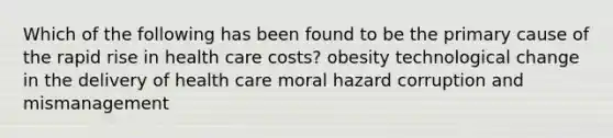 Which of the following has been found to be the primary cause of the rapid rise in health care costs? obesity technological change in the delivery of health care moral hazard corruption and mismanagement