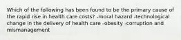 Which of the following has been found to be the primary cause of the rapid rise in health care costs? -moral hazard -technological change in the delivery of health care -obesity -corruption and mismanagement