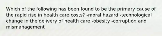 Which of the following has been found to be the primary cause of the rapid rise in health care costs? -moral hazard -technological change in the delivery of health care -obesity -corruption and mismanagement