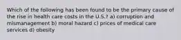 Which of the following has been found to be the primary cause of the rise in health care costs in the U.S.? a) corruption and mismanagement b) moral hazard c) prices of medical care services d) obesity