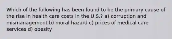 Which of the following has been found to be the primary cause of the rise in health care costs in the U.S.? a) corruption and mismanagement b) moral hazard c) prices of medical care services d) obesity