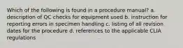 Which of the following is found in a procedure manual? a. description of QC checks for equipment used b. instruction for reporting errors in specimen handling c. listing of all revision dates for the procedure d. references to the applicable CLIA regulations