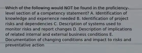 Which of the following would NOT be found in the​ proficiency-level section of a competency​ statement? A. Identification of knowledge and experience needed B. Identification of project risks and dependencies C. Description of systems used to monitor risks and report changes D. Description of implications of related internal and external business conditions E. Documentation of changing conditions and impact to risks and preventative action