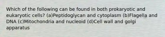 Which of the following can be found in both prokaryotic and eukaryotic cells? (a)Peptidoglycan and cytoplasm (b)Flagella and DNA (c)Mitochondria and nucleoid (d)Cell wall and golgi apparatus