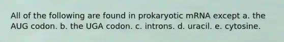 All of the following are found in prokaryotic mRNA except a. the AUG codon. b. the UGA codon. c. introns. d. uracil. e. cytosine.