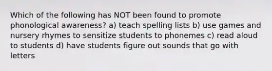 Which of the following has NOT been found to promote phonological awareness? a) teach spelling lists b) use games and nursery rhymes to sensitize students to phonemes c) read aloud to students d) have students figure out sounds that go with letters