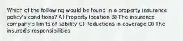 Which of the following would be found in a property insurance policy's conditions? A) Property location B) The insurance company's limits of liability C) Reductions in coverage D) The insured's responsibilities