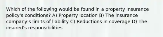 Which of the following would be found in a property insurance policy's conditions? A) Property location B) The insurance company's limits of liability C) Reductions in coverage D) The insured's responsibilities