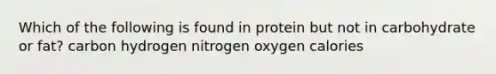 Which of the following is found in protein but not in carbohydrate or fat?​ ​carbon ​hydrogen ​nitrogen ​oxygen ​calories