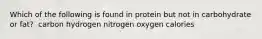 Which of the following is found in protein but not in carbohydrate or fat?​ ​ carbon ​hydrogen ​nitrogen ​oxygen ​calories