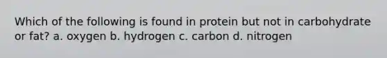 Which of the following is found in protein but not in carbohydrate or fat? a. oxygen b. hydrogen c. carbon d. nitrogen