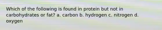 Which of the following is found in protein but not in carbohydrates or fat? a. carbon b. hydrogen c. nitrogen d. oxygen