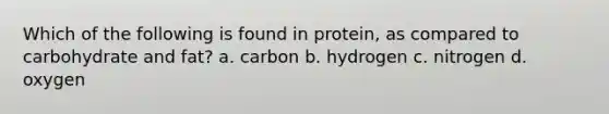 Which of the following is found in protein, as compared to carbohydrate and fat? a. carbon b. hydrogen c. nitrogen d. oxygen