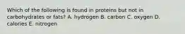 Which of the following is found in proteins but not in carbohydrates or fats?​ A. hydrogen B. carbon C. oxygen D. calories E. nitrogen