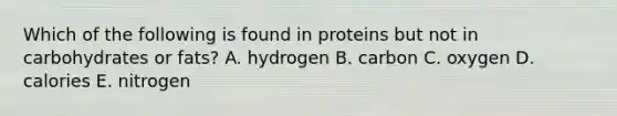 Which of the following is found in proteins but not in carbohydrates or fats?​ A. hydrogen B. carbon C. oxygen D. calories E. nitrogen